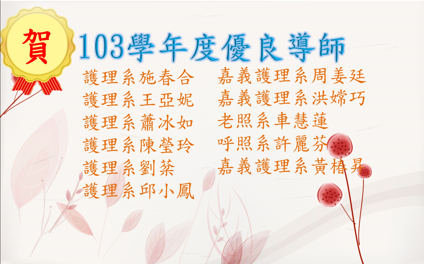 恭賀100學年度至103學年度優良導師：護理系黃桂祥、護理系伍雁鈴、護理系陳海焦、護理系蕭冰如、護理系吳佳玲、嘉義護理系洪瑞鎂、護理系施春合、護理系羅高文、護理系曾瑛容、護理系邱小鳳、護理系連文彬、嘉義護理系游為傑、護理系陳秀芳、護理系楊晴惠、護理系陳海焦、嘉義護理系蔡淑玲、嘉義護理系黃椿昇、護理系施春合、護理系王亞妮、護理系蕭冰如、護理系陳瑩玲、護理系劉棻、護理系邱小鳳、嘉義護理系周姜廷、嘉義護理系洪嫦巧、老照系車慧蓮、呼照系許麗芬、嘉義護理系黃椿昇。