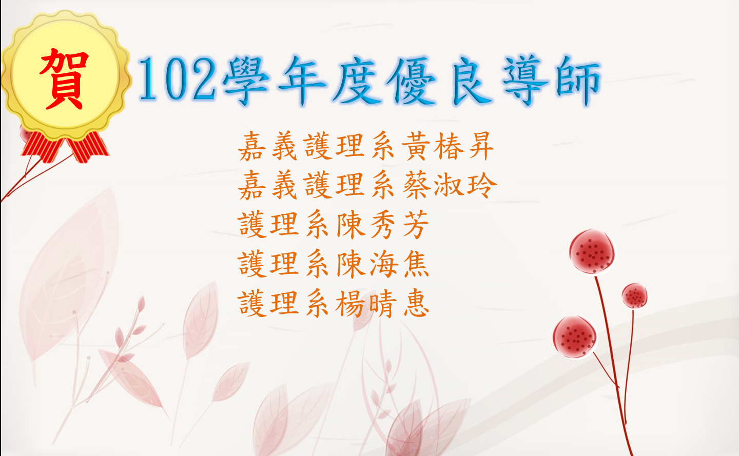 恭賀100學年度至103學年度優良導師：護理系黃桂祥、護理系伍雁鈴、護理系陳海焦、護理系蕭冰如、護理系吳佳玲、嘉義護理系洪瑞鎂、護理系施春合、護理系羅高文、護理系曾瑛容、護理系邱小鳳、護理系連文彬、嘉義護理系游為傑、護理系陳秀芳、護理系楊晴惠、護理系陳海焦、嘉義護理系蔡淑玲、嘉義護理系黃椿昇、護理系施春合、護理系王亞妮、護理系蕭冰如、護理系陳瑩玲、護理系劉棻、護理系邱小鳳、嘉義護理系周姜廷、嘉義護理系洪嫦巧、老照系車慧蓮、呼照系許麗芬、嘉義護理系黃椿昇。